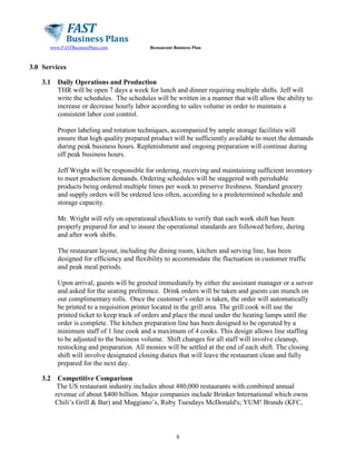 www.FASTBusinessPlans.com

Restaurant Business Plan

3.0 Services
3.1

Daily Operations and Production
THR will be open 7 days a week for lunch and dinner requiring multiple shifts. Jeff will
write the schedules. The schedules will be written in a manner that will allow the ability to
increase or decrease hourly labor according to sales volume in order to maintain a
consistent labor cost control.
Proper labeling and rotation techniques, accompanied by ample storage facilities will
ensure that high quality prepared product will be sufficiently available to meet the demands
during peak business hours. Replenishment and ongoing preparation will continue during
off peak business hours.
Jeff Wright will be responsible for ordering, receiving and maintaining sufficient inventory
to meet production demands. Ordering schedules will be staggered with perishable
products being ordered multiple times per week to preserve freshness. Standard grocery
and supply orders will be ordered less often, according to a predetermined schedule and
storage capacity.
Mr. Wright will rely on operational checklists to verify that each work shift has been
properly prepared for and to insure the operational standards are followed before, during
and after work shifts.
The restaurant layout, including the dining room, kitchen and serving line, has been
designed for efficiency and flexibility to accommodate the fluctuation in customer traffic
and peak meal periods.
Upon arrival, guests will be greeted immediately by either the assistant manager or a server
and asked for the seating preference. Drink orders will be taken and guests can munch on
our complimentary rolls. Once the customer’s order is taken, the order will automatically
be printed to a requisition printer located in the grill area. The grill cook will use the
printed ticket to keep track of orders and place the meal under the heating lamps until the
order is complete. The kitchen preparation line has been designed to be operated by a
minimum staff of 1 line cook and a maximum of 4 cooks. This design allows line staffing
to be adjusted to the business volume. Shift changes for all staff will involve cleanup,
restocking and preparation. All monies will be settled at the end of each shift. The closing
shift will involve designated closing duties that will leave the restaurant clean and fully
prepared for the next day.

3.2

Competitive Comparison
The US restaurant industry includes about 480,000 restaurants with combined annual
revenue of about $400 billion. Major companies include Brinker International which owns
Chili’s Grill & Bar) and Maggiano’s, Ruby Tuesdays McDonald's; YUM! Brands (KFC,

8

 