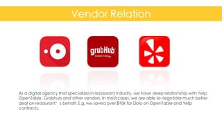 Vendor Relation
Confidential	
  and	
  Proprietary	
   16
As a digital agency that specializes in restaurant industry, we have deep relationship with Yelp,
OpenTable, Grabhub and other vendors. In most cases, we are able to negotiate much better
deal on restaurant’s behalf. E.g. we saved over $10k for Dolo on OpenTable and Yelp
contracts.
 