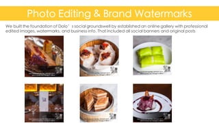 Photo Editing & Brand Watermarks
Confidential	
  and	
  Proprietary	
   9
We built the foundation of Dolo’s social groundswell by established an online gallery with professional
edited images, watermarks, and business info. That included all social banners and original posts
 