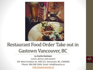 Restaurant Food Order Take out in 
Gastown Vancouver, BC 
La Casita Gastown 
Lunch, dinner and events! 
101 West Cordova str, V6B 1E1, Vancouver, BC, CANADA 
Phone: 604 646 2444, Email: info@lacasita.ca 
http://www.lacasita.ca 
 