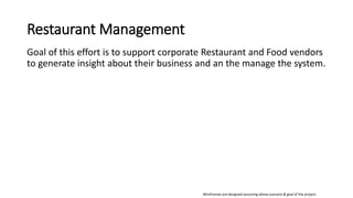 Restaurant Management
Goal of this effort is to support corporate Restaurant and Food vendors
to generate insight about their business and an the manage the system.
Wireframes are designed assuming above scenario & goal of the project.
 