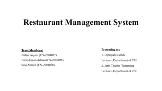 Restaurant Management System
Team Members:
Nafisa Anjum (CS-2001057)
Fatin Anjum Adnan (CS-2001058)
Saki Ahmed (CS-2001060)
Presenting to :
1. Dipanjali Kundu
Lecturer ,Department of CSE
2. Jarin Tasnim Tamannna
Lecturer ,Department of CSE
 