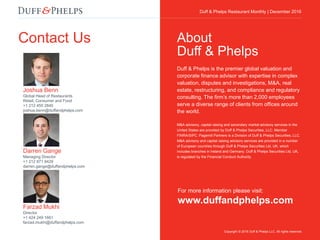 Duff & Phelps Restaurant Monthly Update | December 2016
Contact Us
For more information please visit:
www.duffandphelps.com
Duff & Phelps is the premier global valuation and
corporate finance advisor with expertise in complex
valuation, disputes and investigations, M&A, real
estate, restructuring, and compliance and regulatory
consulting. The firm’s more than 2,000 employees
serve a diverse range of clients from offices around
the world.
M&A advisory, capital raising and secondary market advisory services in the
United States are provided by Duff & Phelps Securities, LLC. Member
FINRA/SIPC. Pagemill Partners is a Division of Duff & Phelps Securities, LLC.
M&A advisory and capital raising advisory services are provided in a number
of European countries through Duff & Phelps Securities Ltd, UK, which
includes branches in Ireland and Germany. Duff & Phelps Securities Ltd, UK,
is regulated by the Financial Conduct Authority.
About
Duff & Phelps
Copyright © 2016 Duff & Phelps LLC. All rights reserved.
Duff & Phelps Restaurant Monthly | December 2016
Joshua Benn
Global Head of Restaurants
Retail, Consumer and Food
+1 212 450 2840
joshua.benn@duffandphelps.com
Darren Gange
Managing Director
+1 212 871 9429
darren.gange@duffandphelps.com
Farzad Mukhi
Director
+1 424 249 1661
farzad.mukhi@duffandphelps.com
 