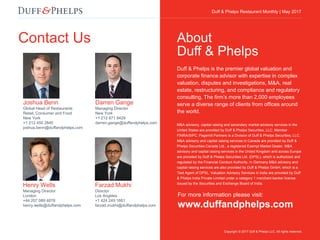 Duff & Phelps Restaurant Monthly Update | April 2017
Joshua Benn
Global Head of Restaurants
Retail, Consumer and Food
New York
+1 212 450 2840
joshua.benn@duffandphelps.com
Contact Us
For more information please visit:
www.duffandphelps.com
Duff & Phelps is the premier global valuation and
corporate finance advisor with expertise in complex
valuation, disputes and investigations, M&A, real
estate, restructuring, and compliance and regulatory
consulting. The firm’s more than 2,000 employees
serve a diverse range of clients from offices around
the world.
M&A advisory, capital raising and secondary market advisory services in the
United States are provided by Duff & Phelps Securities, LLC. Member
FINRA/SIPC. Pagemill Partners is a Division of Duff & Phelps Securities, LLC.
M&A advisory and capital raising services in Canada are provided by Duff &
Phelps Securities Canada Ltd., a registered Exempt Market Dealer. M&A
advisory and capital raising services in the United Kingdom and across Europe
are provided by Duff & Phelps Securities Ltd. (DPSL), which is authorized and
regulated by the Financial Conduct Authority. In Germany M&A advisory and
capital raising services are also provided by Duff & Phelps GmbH, which is a
Tied Agent of DPSL. Valuation Advisory Services in India are provided by Duff
& Phelps India Private Limited under a category 1 merchant banker license
issued by the Securities and Exchange Board of India.
About
Duff & Phelps
Copyright © 2017 Duff & Phelps LLC. All rights reserved.
Duff & Phelps Restaurant Monthly | May 2017
Darren Gange
Managing Director
New York
+1 212 871 9429
darren.gange@duffandphelps.com
Farzad Mukhi
Director
Los Angeles
+1 424 249 1661
farzad.mukhi@duffandphelps.com
Henry Wells
Managing Director
London
+44 207 089 4876
henry.wells@duffandphelps.com
 