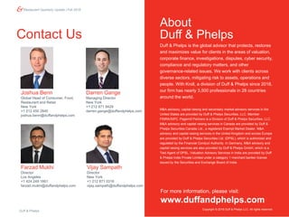 Restaurant Quarterly Update | Fall 2018
Contact Us
For more information, please visit:
www.duffandphelps.com
Duff & Phelps is the global advisor that protects, restores
and maximizes value for clients in the areas of valuation,
corporate finance, investigations, disputes, cyber security,
compliance and regulatory matters, and other
governance-related issues. We work with clients across
diverse sectors, mitigating risk to assets, operations and
people. With Kroll, a division of Duff & Phelps since 2018,
our firm has nearly 3,500 professionals in 28 countries
around the world.
M&A advisory, capital raising and secondary market advisory services in the
United States are provided by Duff & Phelps Securities, LLC. Member
FINRA/SIPC. Pagemill Partners is a Division of Duff & Phelps Securities, LLC.
M&A advisory and capital raising services in Canada are provided by Duff &
Phelps Securities Canada Ltd., a registered Exempt Market Dealer. M&A
advisory and capital raising services in the United Kingdom and across Europe
are provided by Duff & Phelps Securities Ltd. (DPSL), which is authorized and
regulated by the Financial Conduct Authority. In Germany, M&A advisory and
capital raising services are also provided by Duff & Phelps GmbH, which is a
Tied Agent of DPSL. Valuation Advisory Services in India are provided by Duff
& Phelps India Private Limited under a category 1 merchant banker license
issued by the Securities and Exchange Board of India.
About
Duff & Phelps
Copyright © 2018 Duff & Phelps LLC. All rights reserved.
Vijay Sampath
Director
New York
+1 212 871 0316
vijay.sampath@duffandphelps.com
Joshua Benn
Global Head of Consumer, Food,
Restaurant and Retail
New York
+1 212 450 2840
joshua.benn@duffandphelps.com
Darren Gange
Managing Director
New York
+1 212 871 9429
darren.gange@duffandphelps.com
Farzad Mukhi
Director
Los Angeles
+1 424 249 1661
farzad.mukhi@duffandphelps.com
Duff & Phelps
 