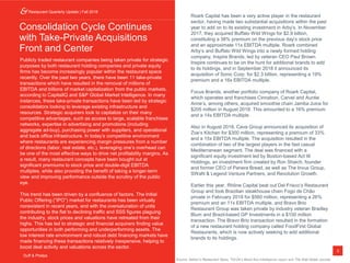 3
Restaurant Monthly Update | January 2018
Duff & Phelps
Consolidation Cycle Continues
with Take-Private Acquisitions
Front and Center
Publicly traded restaurant companies being taken private for strategic
purposes by both restaurant holding companies and private equity
firms has become increasingly popular within the restaurant space
recently. Over the past two years, there have been 11 take-private
transactions which have resulted in the removal of millions of
EBITDA and billions of market capitalization from the public markets,
according to CapitalIQ and S&P Global Market Intelligence. In many
instances, these take-private transactions have been led by strategic
consolidators looking to leverage existing infrastructure and
resources. Strategic acquirers look to capitalize on their many
competitive advantages, such as access to large, scalable franchisee
networks, expertise in advertising and promotions (including
aggregate ad-buy), purchasing power with suppliers, and operational
and back office infrastructure. In today’s competitive environment
where restaurants are experiencing margin pressures from a number
of directions (labor, real estate, etc.), leveraging one’s overhead can
be one of the most effective ways to drive net profitability margins. As
a result, many restaurant concepts have been bought out at
significant premiums to stock price and double-digit EBITDA
multiples, while also providing the benefit of taking a longer-term
view and improving performance outside the scrutiny of the public
eye.
This trend has been driven by a confluence of factors. The Initial
Public Offering (“IPO”) market for restaurants has been virtually
nonexistent in recent years, and with the oversaturation of units
contributing to the flat to declining traffic and SSS figures plaguing
the industry, stock prices and valuations have retreated from their
highs. This has led to strategic and financial acquirers finding value
opportunities in both performing and underperforming assets. The
low interest rate environment and robust debt financing markets have
made financing these transactions relatively inexpensive, helping to
boost deal activity and valuations across the sector.
Roark Capital has been a very active player in the restaurant
sector, having made two substantial acquisitions within the past
year to add on to its existing investment in Arby’s. In November
2017, they acquired Buffalo Wild Wings for $2.9 billion,
constituting a 38% premium on the previous day’s stock price
and an approximate 11x EBITDA multiple. Roark combined
Arby’s and Buffalo Wild Wings into a newly formed holding
company, Inspire Brands, led by veteran CEO Paul Brown.
Inspire continues to be on the hunt for additional brands to add
to its holdings, and in September 2018 it announced its
acquisition of Sonic Corp. for $2.3 billion, representing a 19%
premium and a 16x EBITDA multiple.
Focus Brands, another portfolio company of Roark Capital,
which operates and franchises Cinnabon, Carvel and Auntie
Anne’s, among others, acquired smoothie chain Jamba Juice for
$205 million in August 2018. This amounted to a 16% premium
and a 14x EBITDA multiple.
Also in August 2018, Cava Group announced its acquisition of
Zoe’s Kitchen for $300 million, representing a premium of 33%
and a 15x EBITDA multiple. The acquisition resulted in the
combination of two of the largest players in the fast casual
Mediterranean segment. The deal was financed with a
significant equity investment led by Boston-based Act III
Holdings, an investment firm created by Ron Shaich, founder
and former CEO of Panera Bread, as well as The Invus Group,
SWaN & Legend Venture Partners, and Revolution Growth.
Earlier this year, Rhône Capital beat out Del Frisco’s Restaurant
Group and took Brazilian steakhouse chain Fogo de Chão
private in February 2018 for $560 million, representing a 26%
premium and an 11x EBITDA multiple, and Bravo Brio
Restaurant Group was taken private by industry veteran Bradley
Blum and Brazil-based GP Investments in a $100 million
transaction. The Bravo Brio transaction resulted in the formation
of a new restaurant holding company called FoodFirst Global
Restaurants, which is now actively seeking to add additional
brands to its holdings.
Restaurant Quarterly Update | Fall 2018
Duff & Phelps
Source: Nation’s Restaurant News, TDn2K’s Black Box Intelligence report and The Wall Street Journal.
 