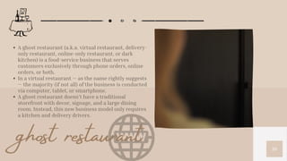 10
A ghost restaurant (a.k.a. virtual restaurant, delivery-
only restaurant, online-only restaurant, or dark
kitchen) is a food-service business that serves
customers exclusively through phone orders, online
orders, or both.
In a virtual restaurant — as the name rightly suggests
— the majority (if not all) of the business is conducted
via computer, tablet, or smartphone.
A ghost restaurant doesn’t have a traditional
storefront with decor, signage, and a large dining
room. Instead, this new business model only requires
a kitchen and delivery drivers.
ghost restaurant
 