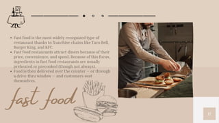 12
Fast food is the most widely recognized type of
restaurant thanks to franchise chains like Taco Bell,
Burger King, and KFC.
Fast food restaurants attract diners because of their
price, convenience, and speed. Because of this focus,
ingredients in fast food restaurants are usually
preheated or precooked (though not always).
Food is then delivered over the counter — or through
a drive-thru window — and customers seat
themselves.
fast food
 