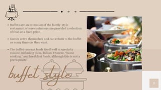 15
Buffets are an extension of the family-style
restaurant where customers are provided a selection
of food at a fixed price.
Guests serve themselves and can return to the buffet
as many times as they want.
The buffet concept lends itself well to specialty
cuisine, including pizza, Indian, Chinese, “home
cooking,” and breakfast foods, although this is not a
prerequisite.
buffet style
 