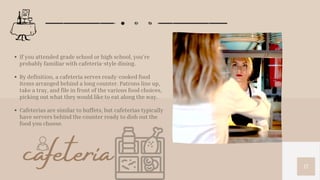 17
If you attended grade school or high school, you’re
probably familiar with cafeteria-style dining.
By definition, a cafeteria serves ready-cooked food
items arranged behind a long counter. Patrons line up,
take a tray, and file in front of the various food choices,
picking out what they would like to eat along the way.
Cafeterias are similar to buffets, but cafeterias typically
have servers behind the counter ready to dish out the
food you choose.
cafeteria
 