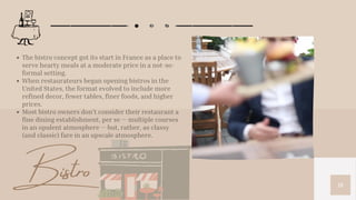 18
The bistro concept got its start in France as a place to
serve hearty meals at a moderate price in a not-so-
formal setting.
When restaurateurs began opening bistros in the
United States, the format evolved to include more
refined decor, fewer tables, finer foods, and higher
prices.
Most bistro owners don’t consider their restaurant a
fine dining establishment, per se — multiple courses
in an opulent atmosphere — but, rather, as classy
(and classic) fare in an upscale atmosphere.
Bistro
 