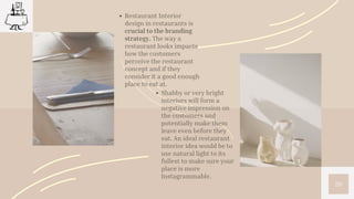 20
Restaurant Interior
design in restaurants is
crucial to the branding
strategy. The way a
restaurant looks impacts
how the customers
perceive the restaurant
concept and if they
consider it a good enough
place to eat at.
Shabby or very bright
interiors will form a
negative impression on
the customers and
potentially make them
leave even before they
eat. An ideal restaurant
interior idea would be to
use natural light to its
fullest to make sure your
place is more
Instagrammable.
 