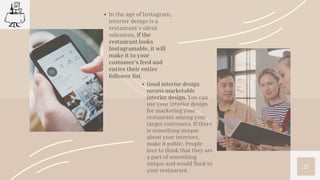 21
In the age of Instagram,
interior design is a
restaurant’s silent
salesman, if the
restaurant looks
Instagramable, it will
make it to your
customer’s feed and
entice their entire
follower list.
Good interior design
means marketable
interior design. You can
use your interior design
for marketing your
restaurant among your
target customers. If there
is something unique
about your interiors,
make it public. People
love to think that they are
a part of something
unique and would flock to
your restaurant.
 