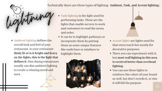 25
Ambient lighting defines the
overall look and feel of your
restaurant. Is your restaurant
dimly lit or is it bright and heavy
on the lights, this is the light that
defines it. Fine dining restaurants
usually use dim ambient lighting
to create a relaxing mood and
aura.
Task lighting is the light used for
performing tasks. These are the
lights that enable servers to work
and customers to read the menu
and order.
It can be to highlight pathways or
incorporate them by putting
them on some unique features
like sushi bars or minibars to
highlight them.
Technically there are three types of lighting- Ambient, Task, and Accent lighting :
Accent lights are lights used for
that extra touch but mostly for
decorative purposes.
There you can experiment with it,
but most wall lighting in this area
is received better than overhead
lighting.
You can use these lights to
reinforce the colors of your brand
as well, but don’t overdo it, or else
it will kill the purpose.
 