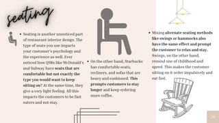26
On the other hand, Starbucks
has comfortable seats,
recliners, and sofas that are
heavy and cushioned. This
prompts customers to stay
longer and keep ordering
more coffee.
Seating is another unnoticed part
of restaurant interior design. The
type of seats you use impacts
your customer’s psychology and
the experience as well. Ever
noticed how QSRs like McDonald’s
and Subway have seats that are
comfortable but not exactly the
type you would want to keep
sitting on? At the same time, they
give a very light feeling. All this
impacts the customers to be fast
eaters and not stay.
Mixing alternate seating methods
like swings or hammocks also
have the same effect and prompt
the customer to relax and stay.
Swings, on the other hand,
remind one of childhood and
speed. This makes the customer
sitting on it order impulsively and
eat fast.
 