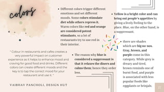 27
Different colors trigger different
emotions and set different
moods. Some colors stimulate
diet while others repress it.
Warm colors like red and orange
are considered potent
stimulants, so a lot of
restaurants try to use red in
their interior.
Yellow is a bright color and can
bring out people’s appetites by
giving a lively feeling to the
place. Blue, on the other hand, is
a suppressant.
The reason why blue is
considered a suppressant is
that it relaxes the diners and
calms them; hence they order
less.
there are shades
which are big no-nos.
Gray, brown, and
purple come in this
category. While grey is
dreary and tired,
brown reminds one of
burnt food, and purple
is associated with less
popular foods like
eggplants or brinjals.
" Colour in restaurants and cafes creates a
very powerful impact on customer
experience as it helps to enhance mood and
craving for good food and drinks. Different
colors can create different moods and the
key is to tap the correct mood for your
restaurant and use it. "
V A I B H A V P A N C H O L I , D E S I G N H U T
 