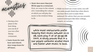 29
Music does more than just
fill the gaps in a restaurant.
First, we come to the volume
of it. Controlling the volume
at which you will play the
music is the trickiest thing
to do.
While too loud can create noise, too soft
can make people think that other diners
can hear them and so make them
awkward. We advise that you use acoustic
control techniques like false ceilings,
carpets, or curtains.
Having a live
piano is the
best thing
you can do if
you run a fine
dining
restaurant.
Faster beats for rush
hour and relaxed,
slow tempo beats for
off-hours.
While most restaurants prefer
keeping their music between 72-75
dB, bars play it at an 85-88 dB
limit. A study proves that in a
bar people consume alcohol more
and faster when music is loud.
 