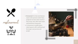3
Restaurant! It is the most famous
name in the present world. Many
people do not have their meals at
their home, they often take meals
and food from restaurants.
A restaurant is a public place,
which opens to all to sell food and
beverage to any person and
people.
restaurant
 