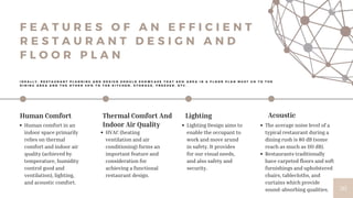 Acoustic
The average noise level of a
typical restaurant during a
dining rush is 80 dB (some
reach as much as 110 dB).
Restaurants traditionally
have carpeted floors and soft
furnishings and upholstered
chairs, tablecloths, and
curtains which provide
sound-absorbing qualities. 30
Human Comfort
Human comfort in an
indoor space primarily
relies on thermal
comfort and indoor air
quality (achieved by
temperature, humidity
control good and
ventilation), lighting,
and acoustic comfort.
Thermal Comfort And
Indoor Air Quality
HVAC (heating
ventilation and air
conditioning) forms an
important feature and
consideration for
achieving a functional
restaurant design.
Lighting
Lighting Design aims to
enable the occupant to
work and move arund
in safety. It provides
for our visual needs,
and also safety and
security.
I D E A L L Y , R E S T A U R A N T P L A N N I N G A N D D E S I G N S H O U L D S H O W C A S E T H A T 6 0 % A R E A I N A F L O O R P L A N M U S T G O T O T H E
D I N I N G A R E A A N D T H E O T H E R 4 0 % T O T H E K I T C H E N , S T O R A G E , F R E E Z E R , E T C .
F E A T U R E S O F A N E F F I C I E N T
R E S T A U R A N T D E S I G N A N D
F L O O R P L A N
 