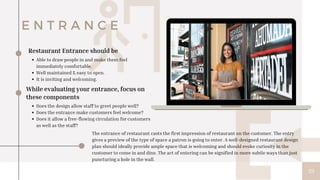 33
E N T R A N C E
Able to draw people in and make them feel
immediately comfortable.
Well maintained & easy to open.
It is inviting and welcoming.
Restaurant Entrance should be
While evaluating your entrance, focus on
these components
Does the design allow staff to greet people well?
Does the entrance make customers feel welcome?
Does it allow a free-flowing circulation for customers
as well as the staff?
The entrance of restaurant casts the first impression of restaurant on the customer. The entry
gives a preview of the type of space a patron is going to enter. A well-designed restaurant design
plan should ideally provide ample space that is welcoming and should evoke curiosity in the
customer to come in and dine. The act of entering can be signified in more subtle ways than just
puncturing a hole in the wall.
 