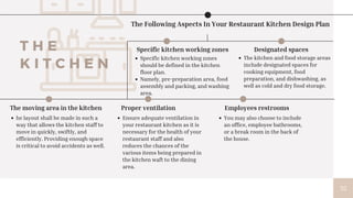 T H E
K I T C H E N
The Following Aspects In Your Restaurant Kitchen Design Plan
Specific kitchen working zones
should be defined in the kitchen
floor plan.
Namely, pre-preparation area, food
assembly and packing, and washing
area.
Specific kitchen working zones
The kitchen and food storage areas
include designated spaces for
cooking equipment, food
preparation, and dishwashing, as
well as cold and dry food storage.
Designated spaces
The moving area in the kitchen
he layout shall be made in such a
way that allows the kitchen staff to
move in quickly, swiftly, and
efficiently. Providing enough space
is critical to avoid accidents as well.
Proper ventilation
Ensure adequate ventilation in
your restaurant kitchen as it is
necessary for the health of your
restaurant staff and also
reduces the chances of the
various items being prepared in
the kitchen waft to the dining
area.
Employees restrooms
You may also choose to include
an office, employee bathrooms,
or a break room in the back of
the house.
35
 