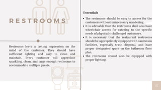 37
The restrooms should be easy to access for the
customers without unnecessary wandering.
It is advisable that the restrooms shall also have
wheelchair access for catering to the specific
needs of physically challenged customers.
It is necessary that the restaurant restrooms
should be appropriately equipped with sanitation
facilities, especially trash disposal, and have
proper designated space on the bathroom floor
plan.
The restrooms should also be equipped with
proper lighting.
R E S T R O O M S
Restrooms leave a lasting impression on the
mind of the customer. They should have
sufficient lighting and easy to clean and
maintain. Every customer will appreciate
sparkling, clean, and large enough restrooms to
accommodate multiple guests.
Essentials
 
