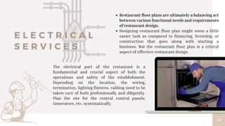 38
Restaurant floor plans are ultimately a balancing act
between various functional needs and requirements
of restaurant design.
Designing restaurant floor plan might seem a little
easier task as compared to financing, licensing, or
construction that goes along with starting a
business. But the restaurant floor plan is a critical
aspect of effective restaurant design.
E L E C T R I C A L
S E R V I C E S
The electrical part of the restaurant is a
fundamental and crucial aspect of both the
operations and safety of the establishment.
Depending on the location, the wiring,
termination, lighting fixtures, cabling need to be
taken care of both professionally and diligently.
Plan the site for the central control panels,
Generators, etc. systematically.
 