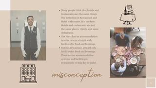 4
misconception
Many people think that hotels and
Restaurants are the same things.
The definition of Restaurant and
Hotel is the same. It is not true.
Hotels and restaurants are not
the same places, things, and same
definitions.
The hotel has an accommodation
system to stay at night with
facilities for food and beverage,
but in a restaurant, you get only
facilities for food and beverage.
There are no accommodation
systems and facilities in
restaurants to stay day or night.
 