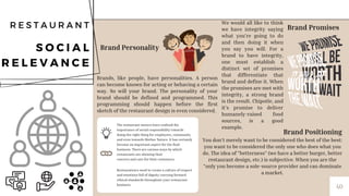 Restaurateurs need to create a culture of respect
and emotions full of dignity carrying forward
ethical standards throughout your restaurant
business. ​
The restaurant owners have realized the
importance of social responsibility towards
doing the right thing for employees, community
and even towards Mother Nature. It has certainly
become an important aspect for the food
business. There are various ways by which
restaurants are showing their​
concern and care for their customers.​
40
R E S T A U R A N T
S O C I A L
R E L E V A N C E
Brand Personality
Brands, like people, have personalities. A person
can become known for acting or behaving a certain
way. So will your brand. The personality of your
brand should be defined and programmed. This
programming should happen before the first
sketch of the restaurant design is even considered.
Brand Promises
We would all like to think
we have integrity saying
what you're going to do
and then doing it when
you say you will. For a
brand to have integrity,
one must establish a
distinct set of promises
that differentiate that
brand and define it. When
the promises are met with
integrity, a strong brand
is the result. Chipotle, and
it's promise to deliver
humanely-raised food
sources, is a good
example.
Brand Positioning
You don't merely want to be considered the best of the best:
you want to be considered the only one who does what you
do. The idea of "betterness" (we have a better burger, better
restaurant design, etc.) is subjective. When you are the
"only you become a sole-source provider and can dominate
a market.
 