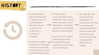 5
An establishment
where refreshments
or meals are served
to paying guests.
Through inns and
taverns served
simple fare to
travelers for
centuries,
the first modern
restaurant where guests
could order from a varied
menu is thought to have
belonged to A. Boulanger,
a soup vendor opened his
business in Paris in 1765.
The sign above his
door advertised
restoratives, or
restaurants, referring
to his soups and
broths. By 1804 Paris
had more than 500
restaurants, and
France soon became
internationally
famous for its
cuisine.
In India, the earliest
reference of restaurants
dates back to early 250
BC when taverns or inns
provided food to hungry
travelers. Street vendors
and small stall owners
also sold food in local
markets and most Indian
towns and villages.
 
