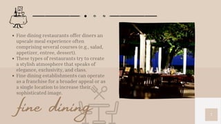 7
Fine dining restaurants offer diners an
upscale meal experience often
comprising several courses (e.g., salad,
appetizer, entree, dessert).
These types of restaurants try to create
a stylish atmosphere that speaks of
elegance, exclusivity, and class.
Fine dining establishments can operate
as a franchise for a broader appeal or as
a single location to increase their
sophisticated image.
fine dining
 