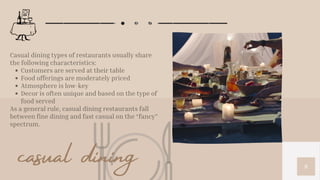 8
Customers are served at their table
Food offerings are moderately priced
Atmosphere is low-key
Decor is often unique and based on the type of
food served
Casual dining types of restaurants usually share
the following characteristics:
As a general rule, casual dining restaurants fall
between fine dining and fast casual on the “fancy”
spectrum.
casual dining
 