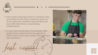 9
Fast casual restaurants cater to customers who
are looking for fare that is relatively quick yet,
at the same time, healthier than fast food and
more affordable than a casual dining
establishment.
As such, fast casual types of restaurants offer
quality food, counter service (as opposed to
table service), and a more casual, contemporary
style and decor.
fast casual
 