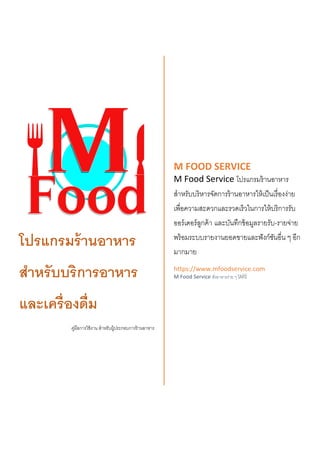 โปรแกรมร้านอาหาร
สาหรับบริการอาหาร
และเครื่องดื่ม
คู่มือการใช้งาน สาหรับผู้ประกอบการร้านอาหาร
M FOOD SERVICE
M Food Service โปรแกรมร้านอาหาร
สาหรับบริหารจัดการร้านอาหารให้เป็นเรื่องง่าย
เพื่อความสะดวกและรวดเร็วในการให้บริการรับ
ออร์เดอร์ลูกค้า และบันทึกข้อมูลรายรับ-รายจ่าย
พร้อมระบบรายงานยอดขายและฟังก์ชันอื่น ๆ อีก
มากมาย
https://www.mfoodservice.com
M Food Service สั่งอาหารง่าย ๆ ได้ที่นี่
 
