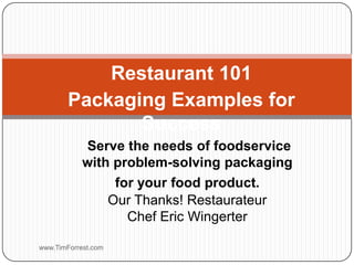 Restaurant 101 Packaging Examples for Success www.TimForrest.com Serve the needs of foodservice with problem-solving packaging for your food product.Our Thanks! RestaurateurChef Eric Wingerter  