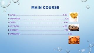 MAIN COURSE
EGGS………………………………………………………………. 5,50
SAUSAGES………………………………………………………...... 8,70
CHIPS………………………………………………………………. 3,50
HOT DOG………………………………………………………….. 4,50
CHICKEN……………………………………………………………. 7,50
SANDWICH………………………………………….............................. 8,90
 