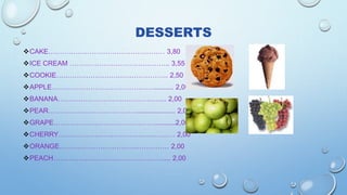 DESSERTS
CAKE…………………………………………… 3,80
ICE CREAM …………………………………….. 3,55
COOKIE…………………………………………. 2,50
APPLE……………………………………….......... 2,00
BANANA………………………………………... 2,00
PEAR………………………………….................... 2,00
GRAPE………………………………………..........2,00
CHERRY…………………………………………… 2,00
ORANGE………………………………………… 2,00
PEACH………………………………………….... 2,00
 