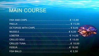 MAIN COURSE
FISH AND CHIPS…………………………………………………€ 12,00
PAELLA ………………………………………………………...... € 15,00
OCTOPUSS WITH CHIPS……………………………………….. € 8,00
MUSSELS…………………………………………………………€ 6,00
LOBSTER………………………………………………………… € 14,00
GRILLED SOLE……………………………………………………€ 10,00
GRILLED TUNA…………………………………………………...€ 10,00
FIDEUÀ…………………………………………………………...€ 18,00
FISH BALLS ……………………………………………………… € 3,50
 