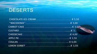 DESERTS
CHOCOLATE ICE-CREAM………………………………………… € 5,50
‘’MACEDONIA’’…………………………………………………….€ 3,00
CARROT CAKE ………………………………………………...........€ 3,00
CUSTARD………………………………………………………........€ 3,50
CHEESECAKE………………………………………………………..€ 4,00
APPLE PIE………………………………………………………….. € 3,50
COULAN…………………………………………………………... € 6,00
LEMON SORBET………………………………………………….....€ 3,50
 