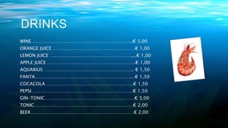 DRINKS
WINE…………………………………………………………..€ 5,00
ORANGE JUICE ……………………………………………….€ 1,00
LEMON JUICE ………………………………………………....€ 1,00
APPLE JUICE …………………………………………………..€ 1,00
AQUARIUS …………………………………………………... € 1,50
FANTA………………………………………………………....€ 1,50
COCACOLA ………………………………………………….€ 1,50
PEPSI…………………………………………………………..€ 1,50
GIN-TONIC……………………………………………………€ 3,00
TONIC…………………………………………………………€ 2,00
BEER……………………………………………………………€ 2,00
 