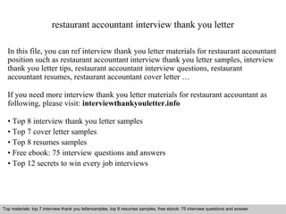 restaurant accountant interview thank you letter 
In this file, you can ref interview thank you letter materials for restaurant accountant 
position such as restaurant accountant interview thank you letter samples, interview 
thank you letter tips, restaurant accountant interview questions, restaurant 
accountant resumes, restaurant accountant cover letter … 
If you need more interview thank you letter materials for restaurant accountant as 
following, please visit: interviewthankyouletter.info 
• Top 8 interview thank you letter samples 
• Top 7 cover letter samples 
• Top 8 resumes samples 
• Free ebook: 75 interview questions and answers 
• Top 12 secrets to win every job interviews 
Top materials: top 7 interview thank you lettersamples, top 8 resumes samples, free ebook: 75 interview questions and answer 
Interview questions and answers – free download/ pdf and ppt file 
 