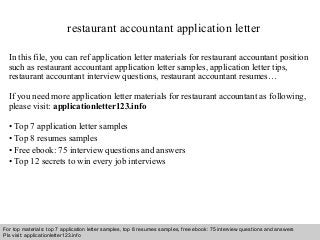 restaurant accountant application letter 
In this file, you can ref application letter materials for restaurant accountant position 
such as restaurant accountant application letter samples, application letter tips, 
restaurant accountant interview questions, restaurant accountant resumes… 
If you need more application letter materials for restaurant accountant as following, 
please visit: applicationletter123.info 
• Top 7 application letter samples 
• Top 8 resumes samples 
• Free ebook: 75 interview questions and answers 
• Top 12 secrets to win every job interviews 
For top materials: top 7 application letter samples, top 8 resumes samples, free ebook: 75 interview questions and answers 
Pls visit: applicationletter123.info 
Interview questions and answers – free download/ pdf and ppt file 
 