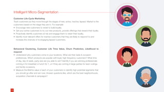 Intelligent Micro-Segmentation
Customer Life-Cycle Marketing
Track customers as they move through the stages of new, active, inactive, lapsed. Market to the
customers based on the stage they are in. For example:
• Encourage new customers to revisit to build loyalty.
• Get your active customers to try out new products, provide offerings that reward their loyalty
• Proactively identify customers at risk and engage them to retain their loyalty.
• Identify most relevant offers for inactive customers that they are likely to respond to and
increase the chances of re-engaging lapsed customers.
Behavioral Clustering, Customer Life Time Value, Churn Prediction, Likelihood to
respond
• Understand why customers come to your locations. What are their taste & occasion
preferences. Which products are popular with loyal, high frequency customers? What time
of day, day of week, party size are you able to win? Identify if you are winning professionals
coming in for breakfast or lunch for 1, or if they are coming in large parties for team outings
and family occasions.
• Measure the lifetime value of each of your customers to identify high potential segments that
you should go after and win over. Answer questions like, which are the best neighborhoods,
acquisition channels & campaigns?
3
 