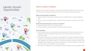 Store Location Analytics
Manthan’s Store Location Analytics is a Best-in-class Advanced Analytics solution that meets
the objective of identifying the potential of a location. Key questions the solution answers:
Where are the pockets of demand?
• Identify pockets of demand and prescribe a set of potential locations in a given geographic
area.
• Score and rank comparable locations to determine the best location and format for the new
store.
What is the expected sales of a store in a location?
• Recommend store format / size for each location.
• Estimate demand to generate a Sales Forecast for specific locations.
Key capabilities
• Uses a comprehensive set of internal and external data sets that impact store performance.
Integration with geo-demographics data sources and combines with the internal store
performance data.
• Leverages an advanced set of machine learning algorithms to predict and prescribe the best
locations and their projected performance supported by an interactive set of rich geo-spatial
data visualization and analysis toolsets. AI / ML algorithms that learn the type of audience that
typically visits the retailer location, predicts the expected 12-month future sales, the store size
and format that is most suitable for any given location.
• The output of the algorithms can be accessed through GIS solutions through application APIs
Identify Growth
Opportunities
4
 