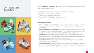 Through FOOD AND BEVERAGE ANALYTICS track business performance across multiple
areas of your business. You can:
• Consolidate all your data into one system and enable cross-analysis
• Provide easy access to visual dashboards
• Deliver on-the go access through mobile
• Enable real-time tracking of key operational metrics
• Drive advanced analytics and unstructured data analytics
Analytical subject areas:
• Sales & Margin: Provides key insights on performance of stores and product, productivity
of resources, depict various trends to provide a holistic picture of day to day business
performance.
• Customer Experience and feedback: Provides the ability to track Net Promoter Score
for stores over time. The module gives a view of NPS performance by channel and store
and allows deep dive analysis of relationship of NPS with store performance.
• Operations: Provides analysis of key operational metrics such as delivery time, store
efficiencies, labor, etc. The module will allow the franchisee relationship managers to track
the performance of the franchise owners by region by store.
• Human Resource: Provides analysis around employee training, tenure, etc., and their
relationship with store performance.
• Digital Engagement: Provides analysis of online customer purchase behavior based on
data collected through Google Analytics. Key analysis related to source of traffic coming to
the website, traffic conversion, online sales, etc. are covered here.
Democratize
Analytics
6
 