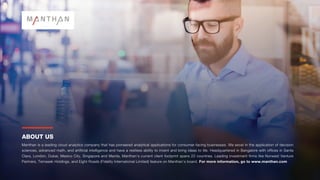 ABOUT US
Manthan is a leading cloud analytics company that has pioneered analytical applications for consumer-facing businesses. We excel in the application of decision
sciences, advanced math, and artificial intelligence and have a restless ability to invent and bring ideas to life. Headquartered in Bangalore with offices in Santa
Clara, London, Dubai, Mexico City, Singapore and Manila, Manthan’s current client footprint spans 22 countries. Leading investment firms like Norwest Venture
Partners, Temasek Holdings, and Eight Roads (Fidelity International Limited) feature on Manthan’s board. For more information, go to www.manthan.com
 