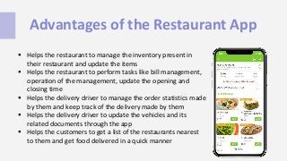 Advantages of the Restaurant App
 Helps the restaurant to manage the inventory present in
their restaurant and update the items
 Helps the restaurant to perform tasks like bill management,
operation of the management, update the opening and
closing time
 Helps the delivery driver to manage the order statistics made
by them and keep track of the delivery made by them
 Helps the delivery driver to update the vehicles and its
related documents through the app
 Helps the customers to get a list of the restaurants nearest
to them and get food delivered in a quick manner
 