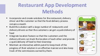 Restaurant App Development
Methods
 Incorporate and create solutions for the restaurant, delivery
driver and the customer so that the food delivery process
remains smooth
 Build the solution with a large number of restaurants and
delivery drivers so that the customers can get a quick delivery of
food
 Integrate location feature so that the customers and the
delivery drivers can track the location of each other and provide
a quick delivery of food to their doorstep
 Maintain an interactive admin panel to keep track of the
progress of their solution in an effective manner and also keep
track of the commissions earned by them.
 