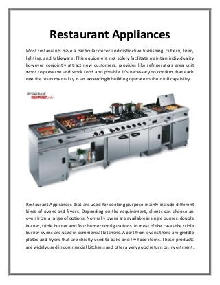 Restaurant Appliances
Most restaurants have a particular décor and distinctive furnishing, cutlery, linen,
lighting, and tableware. This equipment not solely facilitate maintain individuality
however conjointly attract new customers. provides like refrigerators area unit
wont to preserve and stock food and potable. it's necessary to confirm that each
one the instrumentality in an exceedingly building operate to their full capability.
Restaurant Appliances that are used for cooking purpose mainly include different
kinds of ovens and fryers. Depending on the requirement, clients can choose an
oven from a range of options. Normally ovens are available in single burner, double
burner, triple burner and four burner configurations. In most of the cases the triple
burner ovens are used in commercial kitchens. Apart from ovens there are griddle
plates and fryers that are chiefly used to bake and fry food items. These products
are widely used in commercial kitchens and offer a very good return on investment.
 