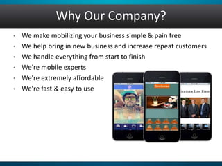 Why Our Company?
• We make mobilizing your business simple & pain free
• We help bring in new business and increase repeat customers
• We handle everything from start to finish
• We’re mobile experts
• We’re extremely affordable
• We’re fast & easy to use
 